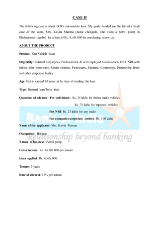 CASE II
The following case is about BOI’s automobile loan. My guide handed me the file of a fresh
case of the same. Mrs. Kavita Sharma (name changed), who owns a petrol pump in
Bhubaneswar applied for a loan of Rs. 4, 60, 000 for purchasing a new car.
ABOUT THE PRODUCT
Product: Star Vehicle Loan
Eligibility: Salaried employees, Professionals & self employed businessmen, HNI, NRI with
Indian joint borrowers, Senior citizens, Pensioners, Farmers, Companies, Partnership firms
and other corporate bodies
Age: Not to exceed 65 years at the time of availing the loan
Type: Demand loan/Term loan
Quantum of advance: For individuals: Rs. 25 lakhs for Indian make vehicles
Rs. 75 lakhs for imported vehicles
For NRI: Rs. 25 lakhs for any make
For companies/corporate entities: Rs. 100 lakhs
Name of the applicant: Mrs. Kavita Sharma
Occupation: Business
Nature of business: Petrol pump
Gross income: Rs. 14, 00, 000 per annum
Loan applied: Rs. 4, 60, 000
Tenure: 3 years
Rate of interest: 12% per annum
 