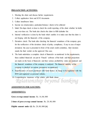 PRE-SANCTION ACTIVITIES:
1. Meeting the client and discuss his/her requirements
2. Collect application form and KYC documents
3. Collect installment letter.
4. Income tax returns/salary particulars/balance sheets to be collected
5. Initial De-dupe check is done to check the credit reporting of the client whether he holds
any over-dues etc. The bank also checks the client in RBI defaulter list.
6. Internal verification is done by the bank which enables it to make sure that the client is
not forging with the financials of the company.
7. Deviation check: The bank after checking the financial soundness of the company goes
for the verification of the deviation check of policy compliance, if any in case of major
deviations the case is presented in front of the zonal credit committee, their decision
stands the final verdict on the approval f the case.
8. The bank undertakes a complete check of financials as mentioned in the requirements,
these audited financials are put in ‘Finacle’ software of the bank and then projections
are made on the basis of financials and then various profitability ratios are analyzed and
the financial soundness of the company is analyzed. The financial viability of the
company is checked on various parameters as mentioned.
9. Hypothecation of assets purchased with bank finance & charge to be registered with the
RTO and registered as personal vehicles.
10. Comprehensive insurance of the vehicle with Bank clause.
ASSESSMENTS FOR SANCTION:
ASSESSMENT I:
Gross average annual income: Rs. 14, 00, 000
2 times of gross average annual income: Rs. 28, 00, 000
Eligible amount under (I): Rs. 28, 00, 000 [A]
 