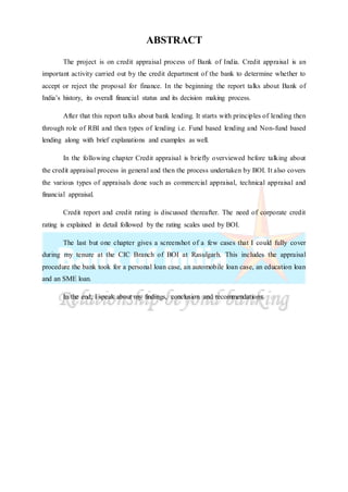ABSTRACT
The project is on credit appraisal process of Bank of India. Credit appraisal is an
important activity carried out by the credit department of the bank to determine whether to
accept or reject the proposal for finance. In the beginning the report talks about Bank of
India’s history, its overall financial status and its decision making process.
After that this report talks about bank lending. It starts with principles of lending then
through role of RBI and then types of lending i.e. Fund based lending and Non-fund based
lending along with brief explanations and examples as well.
In the following chapter Credit appraisal is briefly overviewed before talking about
the credit appraisal process in general and then the process undertaken by BOI. It also covers
the various types of appraisals done such as commercial appraisal, technical appraisal and
financial appraisal.
Credit report and credit rating is discussed thereafter. The need of corporate credit
rating is explained in detail followed by the rating scales used by BOI.
The last but one chapter gives a screenshot of a few cases that I could fully cover
during my tenure at the CIC Branch of BOI at Rasulgarh. This includes the appraisal
procedure the bank took for a personal loan case, an automobile loan case, an education loan
and an SME loan.
In the end, I speak about my findings, conclusion and recommendations.
 