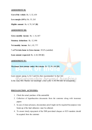 ASSESSMENT II:
Cost of the vehicle: Rs. 5, 32, 630
Less margin (10%): Rs. 53, 263
Eligible amount: Rs. 4, 79, 367 [B]
ASSESSMENT III:
Gross monthly income: Rs. 1, 16, 667
Statutory deductions: Rs. 12, 890
Net monthly income: Rs.1, 03, 777
% of Net take home to Gross income: 89.4% (satisfied)
Loan amount requested: Rs. 4, 60, 000 [C]
ASSESSMENT IV:
Maximum loan amount under the scheme: Rs. 25, 00, 000 [D]
Least amount among A, B, C and D is then recommended by the CAC.
In this case, Mrs. Sharma was sanctioned a loan of Rs. 4, 60, 000 after all assessments.
POST-SANCTION ACTIVITIES:
1. Check the actual purchase of the automobile
2. Collection of hypothecation documents from the customer along with insurance
papers
3. In case of clean advances, documentary proof might not be required but purpose-wise
break-up of the fund utilization must be collected.
4. To ensure timely repayment of the EMI post-dated cheques or ECS mandate should
be acquired from the customer.
 