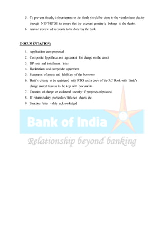 5. To prevent frauds, disbursement to the funds should be done to the vendor/auto dealer
through NEFT/RTGS to ensure that the account genuinely belongs to the dealer.
6. Annual review of accounts to be done by the bank
DOCUMENTATION:
1. Application-cum-proposal
2. Composite hypothecation agreement for charge on the asset
3. DP note and installment letter
4. Declaration and composite agreement
5. Statement of assets and liabilities of the borrower
6. Bank’s charge to be registered with RTO and a copy of the RC Book with Bank’s
charge noted thereon to be kept with documents
7. Creation of charge on collateral security if proposed/stipulated
8. IT returns/salary particulars/Balance sheets etc
9. Sanction letter – duly acknowledged
 