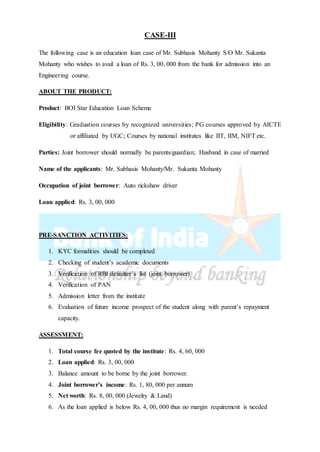 CASE-III
The following case is an education loan case of Mr. Subhasis Mohanty S/O Mr. Sukanta
Mohanty who wishes to avail a loan of Rs. 3, 00, 000 from the bank for admission into an
Engineering course.
ABOUT THE PRODUCT:
Product: BOI Star Education Loan Scheme
Eligibility: Graduation courses by recognized universities; PG courses approved by AICTE
or affiliated by UGC; Courses by national institutes like IIT, IIM, NIFT etc.
Parties: Joint borrower should normally be parents/guardian; Husband in case of married
Name of the applicants: Mr. Subhasis Mohanty/Mr. Sukanta Mohanty
Occupation of joint borrower: Auto rickshaw driver
Loan applied: Rs. 3, 00, 000
PRE-SANCTION ACTIVITIES:
1. KYC formalities should be completed
2. Checking of student’s academic documents
3. Verification of RBI defaulter’s list (joint borrower)
4. Verification of PAN
5. Admission letter from the institute
6. Evaluation of future income prospect of the student along with parent’s repayment
capacity.
ASSESSMENT:
1. Total course fee quoted by the institute: Rs. 4, 60, 000
2. Loan applied: Rs. 3, 00, 000
3. Balance amount to be borne by the joint borrower.
4. Joint borrower’s income: Rs. 1, 80, 000 per annum
5. Net worth: Rs. 8, 00, 000 (Jewelry & Land)
6. As the loan applied is below Rs. 4, 00, 000 thus no margin requirement is needed
 