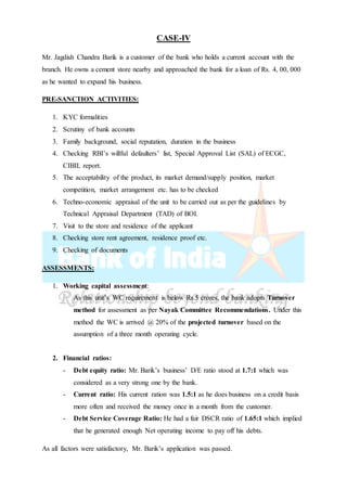 CASE-IV
Mr. Jagdish Chandra Barik is a customer of the bank who holds a current account with the
branch. He owns a cement store nearby and approached the bank for a loan of Rs. 4, 00, 000
as he wanted to expand his business.
PRE-SANCTION ACTIVITIES:
1. KYC formalities
2. Scrutiny of bank accounts
3. Family background, social reputation, duration in the business
4. Checking RBI’s willful defaulters’ list, Special Approval List (SAL) of ECGC,
CIBIL report.
5. The acceptability of the product, its market demand/supply position, market
competition, market arrangement etc. has to be checked
6. Techno-economic appraisal of the unit to be carried out as per the guidelines by
Technical Appraisal Department (TAD) of BOI.
7. Visit to the store and residence of the applicant
8. Checking store rent agreement, residence proof etc.
9. Checking of documents
ASSESSMENTS:
1. Working capital assessment:
As this unit’s WC requirement is below Rs.5 crores, the bank adopts Turnover
method for assessment as per Nayak Committee Recommendations. Under this
method the WC is arrived @ 20% of the projected turnover based on the
assumption of a three month operating cycle.
2. Financial ratios:
- Debt equity ratio: Mr. Barik’s business’ D/E ratio stood at 1.7:1 which was
considered as a very strong one by the bank.
- Current ratio: His current ration was 1.5:1 as he does business on a credit basis
more often and received the money once in a month from the customer.
- Debt Service Coverage Ratio: He had a fair DSCR ratio of 1.65:1 which implied
that he generated enough Net operating income to pay off his debts.
As all factors were satisfactory, Mr. Barik’s application was passed.
 