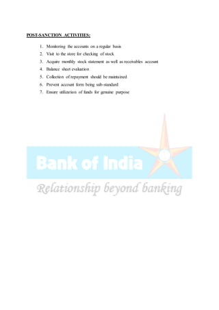 POST-SANCTION ACTIVITIES:
1. Monitoring the accounts on a regular basis
2. Visit to the store for checking of stock
3. Acquire monthly stock statement as well as receivables account
4. Balance sheet evaluation
5. Collection of repayment should be maintained
6. Prevent account form being sub-standard
7. Ensure utilization of funds for genuine purpose
 