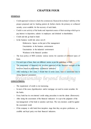 CHAPTER FOUR
FINDINGS
- Credit appraisal is done to check the commercial, financial & technical viability of the
project proposed and its funding pattern & further checks the primary or collateral
security cover available for the recovery of such funds.
- Credit is core activity of the banks and important source of their earnings which go to
pay interest to depositors, salaries to employees and dividend to shareholders.
- Credit and risk go hand in hand.
- In the business world risk arises out of:-
Deficiencies /lapses on the part of the management
Uncertainties in the business environment
Uncertainties in the industrial environment
Weakness in the financial position
- The loan policy of BOI contains various norms for sanction of different types of
loans.
- For each type of loan, there are different norms as per the guidelines of RBI.
- The assessment of financial risk involves appraisal of the financial strength of the
borrower based on performance & financial indicators
- After studying a few cases, I found that in some cases, loan is sanctioned due to
strong financial parameters
CONCLUSIONS:
- The requirement of credit is ever increasing.
- In most of the cases, hypothecation and/or mortgage are used to create securities for
the banks.
- Every bank has its own internal credit rating procedure to rate the clients (Borrowers).
- After doing the assessment of the financial indicators it is up to the judgment of the
top management of the bank to sanction such loan. The very decision could be against
the assessment result.
- If the company is with bank from inception stage then they are given preference, as
credible and loyal party over their financial indicators.
 