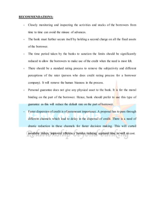 RECOMMENDATIONS:
- Closely monitoring and inspecting the activities and stocks of the borrowers from
time to time can avoid the misuse of advances.
- The bank must further secure itself by holding a second charge on all the fixed assets
of the borrower.
- The time period taken by the banks to sanction the limits should be significantly
reduced to allow the borrowers to make use of the credit when the need is most felt.
- There should be a standard rating process to remove the subjectivity and different
perceptions of the rater (person who does credit rating process for a borrower
company). It will remove the human biasness in the process.
- Personal guarantee does not give any physical asset to the bank. It is for the moral
binding on the part of the borrower. Hence, bank should prefer to use this type of
guarantee as this will reduce the default rate on the part of borrower.
- Faster dispersion of credit is of paramount importance. A proposal has to pass through
different channels which lead to delay in the dispersal of credit. There is a need of
drastic reduction in these channels for faster decision making. This will curtail
avoidable delays, improved efficiency besides reducing appraisal time as well as cost.
 