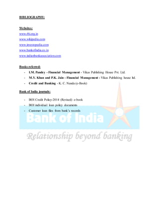 BIBLIOGRAPHY:
Websites:
www.rbi.org.in
www.wikipedia.com
www.investopedia.com
www.bankofindia.co.in
www.indianbankassociation.com
Books referred:
- I.M. Pandey - Financial Management - Vikas Publishing House Pvt. Ltd.
- M.Y. Khan and P.K. Jain - Financial Management - Vikas Publishing house ltd.
- Credit and Banking - K. C. Nanda (e-Book)
Bank of India journals:
- BOI Credit Policy-2014 (Revised) e-book
- BOI individual loan policy documents
- Customer loan files from bank’s records
 