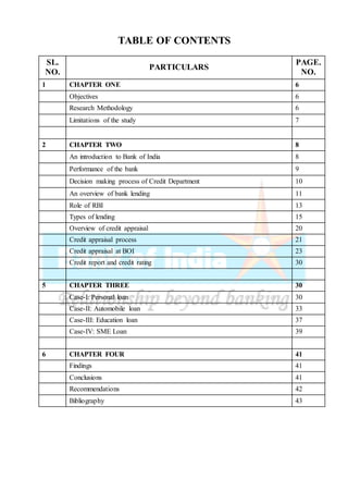 TABLE OF CONTENTS
SL.
NO.
PARTICULARS
PAGE.
NO.
1 CHAPTER ONE 6
Objectives 6
Research Methodology 6
Limitations of the study 7
2 CHAPTER TWO 8
An introduction to Bank of India 8
Performance of the bank 9
Decision making process of Credit Department 10
An overview of bank lending 11
Role of RBI 13
Types of lending 15
Overview of credit appraisal 20
Credit appraisal process 21
Credit appraisal at BOI 23
Credit report and credit rating 30
5 CHAPTER THREE 30
Case-I: Personal loan 30
Case-II: Automobile loan 33
Case-III: Education loan 37
Case-IV: SME Loan 39
6 CHAPTER FOUR 41
Findings 41
Conclusions 41
Recommendations 42
Bibliography 43
 
