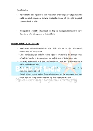 Beneficiaries:
- Researchers: This report will help researchers improving knowledge about the
credit appraisal system and to have practical exposure of the credit appraisal
system at Bank of India.
- Management students: The project will help the management student to know
the patterns of credit appraisal in Bank of India.
LIMITATIONS OF THE STUDY:
- As the credit appraisal is one of the most crucial areas for any bank, some of the
technicalities are not revealed.
- Credit appraisal system includes various types of detail studies for different areas
of analysis, but due to time constraint, our analysis was of limited areas only.
- The study was only on desk jobs related to credit. I was not exposed to the field
survey and valuation part.
- As per the bank’s terms and conditions related to internship, approaching
customers was not allowed.
- Actual balance sheets, ratios, financial statements of the customers were not
shared with me for my records and thus my study lacks certain details.
 