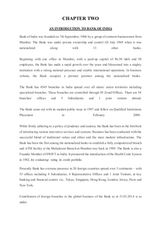 CHAPTER TWO
AN INTRODUCTION TO BANK OF INDIA
Bank of India was founded on 7th September, 1906 by a group of eminent businessmen from
Mumbai. The Bank was under private ownership and control till July 1969 when it was
nationalized along with 13 other banks.
Beginning with one office in Mumbai, with a paid-up capital of Rs.50 lakh and 50
employees, the Bank has made a rapid growth over the years and blossomed into a mighty
institution with a strong national presence and sizable international operations. In business
volume, the Bank occupies a premier position among the nationalized banks.
The Bank has 4545 branches in India spread over all states/ union territories including
specialized branches. These branches are controlled through 50 Zonal Offices. There are 54
branches/ offices and 5 Subsidiaries and 1 joint venture abroad.
The Bank came out with its maiden public issue in 1997 and follow on Qualified Institutions
Placement in February 2008.
While firmly adhering to a policy of prudence and caution, the Bank has been in the forefront
of introducing various innovative services and systems. Business has been conducted with the
successful blend of traditional values and ethics and the most modern infrastructure. The
Bank has been the first among the nationalized banks to establish a fully computerized branch
and ATM facility at the Mahalaxmi Branch at Mumbai way back in 1989. The Bank is also a
Founder Member of SWIFT in India. It pioneered the introduction of the Health Code System
in 1982, for evaluating/ rating its credit portfolio.
Presently Bank has overseas presence in 20 foreign countries spread over 5 continents – with
53 offices including 4 Subsidiaries, 4 Representative Offices and 1 Joint Venture, at key
banking and financial centres viz., Tokyo, Singapore, Hong Kong, London, Jersey, Paris and
New York.
Contribution of foreign branches in the global business of the Bank as at 31.03.2014 is as
under:
 