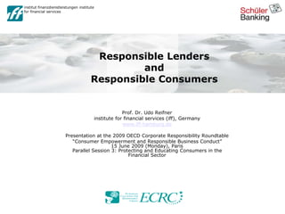 institut finanzdienstleistungen institute
for financial services
Responsible Lenders
and
Responsible Consumers
Prof. Dr. Udo Reifner
institute for financial services (iff), Germany
www.iff-hamburg.de
Presentation at the 2009 OECD Corporate Responsibility Roundtable
“Consumer Empowerment and Responsible Business Conduct”
15 June 2009 (Monday), Paris
Parallel Session 3: Protecting and Educating Consumers in the
Financial Sector
 
