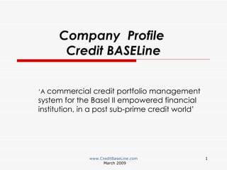 Company  Profile  Credit BASELine ‘ A  commercial credit portfolio management system for the Basel II empowered financial institution, in a post sub-prime credit world’ www.CreditBaseLine.com March 2009 