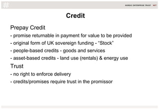 Credit
Prepay Credit
- promise returnable in payment for value to be provided
- original form of UK sovereign funding - “Stock”
- people-based credits - goods and services
- asset-based credits - land use (rentals) & energy use
Trust
- no right to enforce delivery
- credits/promises require trust in the promissor