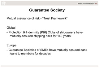 Guarantee Society
Mutual assurance of risk - “Trust Framework”
Global
- Protection & Indemnity (P&I) Clubs of shipowners have
mutually assured shipping risks for 140 years
Europe
- Guarantee Societies of SMEs have mutually assured bank
loans to members for decades