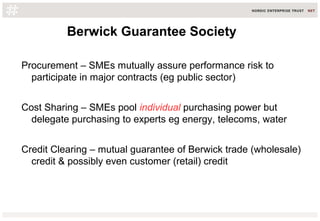 Berwick Guarantee Society
Procurement – SMEs mutually assure performance risk to
participate in major contracts (eg public sector)
Cost Sharing – SMEs pool individual purchasing power but
delegate purchasing to experts eg energy, telecoms, water
Credit Clearing – mutual guarantee of Berwick trade (wholesale)
credit & possibly even customer (retail) credit