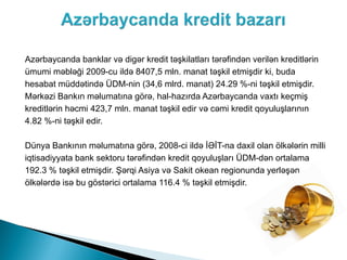 Azərbaycanda banklar və digər kredit təşkilatları tərəfindən verilən kreditlərin
ümumi məbləği 2009-cu ildə 8407,5 mln. manat təşkil etmişdir ki, buda
hesabat müddətində ÜDM-nin (34,6 mlrd. manat) 24.29 %-ni təşkil etmişdir.
Mərkəzi Bankın məlumatına görə, hal-hazırda Azərbaycanda vaxtı keçmiş
kreditlərin həcmi 423,7 mln. manat təşkil edir və cəmi kredit qoyuluşlarının
4.82 %-ni təşkil edir.

Dünya Bankının məlumatına görə, 2008-ci ildə İƏİT-na daxil olan ölkələrin milli
iqtisadiyyata bank sektoru tərəfindən kredit qoyuluşları ÜDM-dən ortalama
192.3 % təşkil etmişdir. Şərqi Asiya və Sakit okean regionunda yerləşən
ölkələrdə isə bu göstərici ortalama 116.4 % təşkil etmişdir.
 