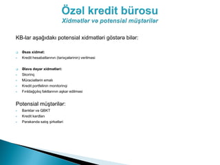 KB-lar aşağıdakı potensial xidmətləri göstərə bilər:

   Əsas xidmət:
   Kredit hesabatlarının (tarixçələrinin) verilməsi


   Əlavə dəyər xidmətləri:
   Skorinq
   Müraciətlərin emalı
   Kredit portfelinin monitorinqi
   Fırıldağçılıq faktlarının aşkar edilməsi


Potensial müştərilər:
   Banklar və QBKT
   Kredit kardları
   Pərakəndə satış şirkətləri
 