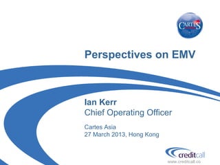 Perspectives on EMV



Ian Kerr
Chief Operating Officer
Cartes Asia
27 March 2013, Hong Kong



                           www.creditcall.co
 