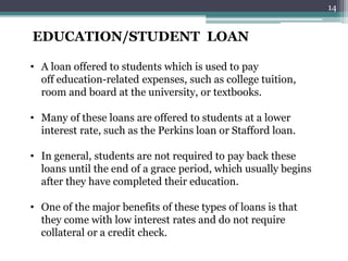 EDUCATION/STUDENT LOAN
• A loan offered to students which is used to pay
off education-related expenses, such as college tuition,
room and board at the university, or textbooks.
• Many of these loans are offered to students at a lower
interest rate, such as the Perkins loan or Stafford loan.
• In general, students are not required to pay back these
loans until the end of a grace period, which usually begins
after they have completed their education.
• One of the major benefits of these types of loans is that
they come with low interest rates and do not require
collateral or a credit check.
14
 