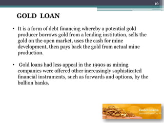 GOLD LOAN
• It is a form of debt financing whereby a potential gold
producer borrows gold from a lending institution, sells the
gold on the open market, uses the cash for mine
development, then pays back the gold from actual mine
production.
• Gold loans had less appeal in the 1990s as mining
companies were offered other increasingly sophisticated
financial instruments, such as forwards and options, by the
bullion banks.
16
 