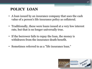 POLICY LOAN
• A loan issued by an insurance company that uses the cash
value of a person's life insurance policy as collateral.
• Traditionally, these were loans issued at a very low interest
rate, but that is no longer universally true.
• If the borrower fails to repay the loan, the money is
withdrawn from the insurance death benefit.
• Sometimes referred to as a "life insurance loan."
17
 