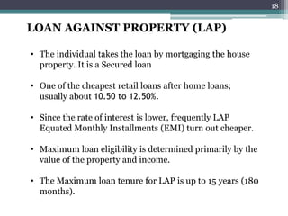 LOAN AGAINST PROPERTY (LAP)
• The individual takes the loan by mortgaging the house
property. It is a Secured loan
• One of the cheapest retail loans after home loans;
usually about 10.50 to 12.50%.
• Since the rate of interest is lower, frequently LAP
Equated Monthly Installments (EMI) turn out cheaper.
• Maximum loan eligibility is determined primarily by the
value of the property and income.
• The Maximum loan tenure for LAP is up to 15 years (180
months).
18
 