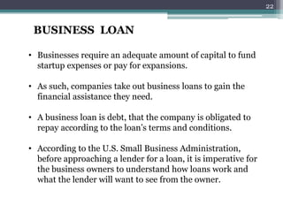BUSINESS LOAN
• Businesses require an adequate amount of capital to fund
startup expenses or pay for expansions.
• As such, companies take out business loans to gain the
financial assistance they need.
• A business loan is debt, that the company is obligated to
repay according to the loan’s terms and conditions.
• According to the U.S. Small Business Administration,
before approaching a lender for a loan, it is imperative for
the business owners to understand how loans work and
what the lender will want to see from the owner.
22
 