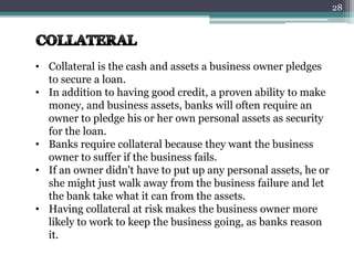 • Collateral is the cash and assets a business owner pledges
to secure a loan.
• In addition to having good credit, a proven ability to make
money, and business assets, banks will often require an
owner to pledge his or her own personal assets as security
for the loan.
• Banks require collateral because they want the business
owner to suffer if the business fails.
• If an owner didn't have to put up any personal assets, he or
she might just walk away from the business failure and let
the bank take what it can from the assets.
• Having collateral at risk makes the business owner more
likely to work to keep the business going, as banks reason
it.
28
 