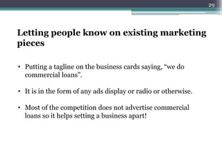 Letting people know on existing marketing
pieces
• Putting a tagline on the business cards saying, “we do
commercial loans”.
• It is in the form of any ads display or radio or otherwise.
• Most of the competition does not advertise commercial
loans so it helps setting a business apart!
29
 