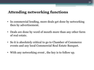 Attending networking functions
• In commercial lending, more deals get done by networking
then by advertisement.
• Deals are done by word of mouth more than any other form
of real estate.
• So it is absolutely critical to go to Chamber of Commerce
events and any local Commercial Real Estate Banquet.
• With any networking event , the key is to follow up.
31
 