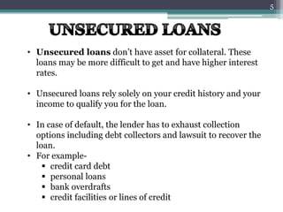 • Unsecured loans don’t have asset for collateral. These
loans may be more difficult to get and have higher interest
rates.
• Unsecured loans rely solely on your credit history and your
income to qualify you for the loan.
• In case of default, the lender has to exhaust collection
options including debt collectors and lawsuit to recover the
loan.
• For example-
 credit card debt
 personal loans
 bank overdrafts
 credit facilities or lines of credit
5
 