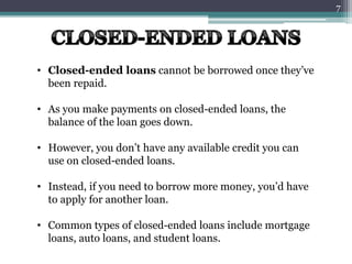 • Closed-ended loans cannot be borrowed once they’ve
been repaid.
• As you make payments on closed-ended loans, the
balance of the loan goes down.
• However, you don’t have any available credit you can
use on closed-ended loans.
• Instead, if you need to borrow more money, you’d have
to apply for another loan.
• Common types of closed-ended loans include mortgage
loans, auto loans, and student loans.
7
 