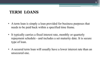 TERM LOANS
• A term loan is simply a loan provided for business purposes that
needs to be paid back within a specified time frame.
• It typically carries a fixed interest rate, monthly or quarterly
repayment schedule - and includes a set maturity date. It is secure
type of loan.
• A secured term loan will usually have a lower interest rate than an
unsecured one.
9
 