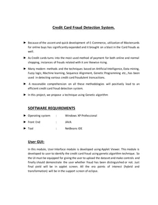 Credit Card Fraud Detection System.
► Because of the ascent and quick development of E-Commerce, utilization of Mastercards
for online buys has significantly expanded and it brought on a blast in the Card frauds as
well.
► As Credit cards turns into the most used method of payment for both online and normal
shopping, instances of frauds related with it are likewise rising.
► Many modern methods and the techniques based on Artificial Intelligence, Data mining,
Fuzzy logic, Machine learning, Sequence Alignment, Genetic Programming etc., has been
used in detecting various credit card fraudulent transactions.
► A reasonable comprehension on all these methodologies will positively lead to an
efficient credit card fraud detection system.
► In this project, we propose a technique using Genetic algorithm
SOFTWARE REQUIREMENTS
► Operating system : Windows XP Professional
► Front End : JAVA
► Tool : NetBeans IDE
User GUI:
In this module, User Interface module is developed using Applet Viewer. This module is
developed to user to identify the credit card fraud using genetic algorithm technique. So
the UI must be equipped for giving the user to upload the dataset and make controls and
finally should demonstrate the user whether fraud has been distinguished or not. Just
final yield will be in applet screen. All the era points of interest (hybrid and
transformation) will be in the support screen of eclipse.
 