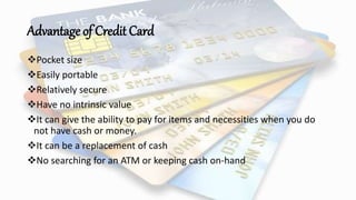 Advantage of Credit Card
Pocket size
Easily portable
Relatively secure
Have no intrinsic value
It can give the ability to pay for items and necessities when you do
not have cash or money.
It can be a replacement of cash
No searching for an ATM or keeping cash on-hand
 
