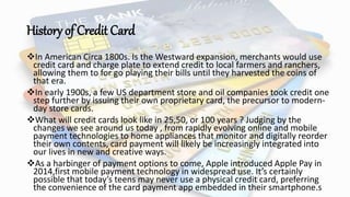 History of Credit Card
In American Circa 1800s. Is the Westward expansion, merchants would use
credit card and charge plate to extend credit to local farmers and ranchers,
allowing them to for go playing their bills until they harvested the coins of
that era.
In early 1900s, a few US department store and oil companies took credit one
step further by issuing their own proprietary card, the precursor to modern-
day store cards.
What will credit cards look like in 25,50, or 100 years ? Judging by the
changes we see around us today , from rapidly evolving online and mobile
payment technologies to home appliances that monitor and digitally reorder
their own contents, card payment will likely be increasingly integrated into
our lives in new and creative ways.
As a harbinger of payment options to come, Apple introduced Apple Pay in
2014,first mobile payment technology in widespread use. It’s certainly
possible that today’s teens may never use a physical credit card, preferring
the convenience of the card payment app embedded in their smartphone.s
 