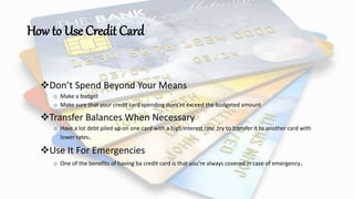 How to Use Credit Card
Don’t Spend Beyond Your Means
o Make a budget
o Make sure that your credit card spending does’nt exceed the budgeted amount
Transfer Balances When Necessary
o Have a lot debt piled up on one card with a high interest rate ,try to transfer it to another card with
lower rates.
Use It For Emergencies
o One of the benefits of having ba credit card is that you’re always covered in case of emergency.
 