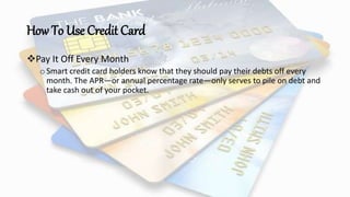 How To Use Credit Card
Pay It Off Every Month
oSmart credit card holders know that they should pay their debts off every
month. The APR—or annual percentage rate—only serves to pile on debt and
take cash out of your pocket.
 