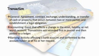 Transaction
General: Agreement, contract, exchange, understanding, or transfer
of cash or property that occurs between two or more parties and
establishment a legal obligation.
Accounting: Event that effects a change in the asset, liability, or net
worth account. Transactions are recorded first in journal and then
posted to a ledger.
Banking: Activity affecting a bank account and performed by the
account holder or at his or her request.
 