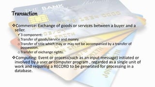 Transaction
Commerce: Exchange of goods or services between a buyer and a
seller.
3 component:
oTransfer of goods/service and money.
oTransfer of title which may or may not be accompanied by a transfer of
possession.
oTransfer of exchange rights.
Computing: Event or process(such as an input message) initiated or
involved by a user or computer program , regarded as a single unit of
work and requiring a RECORD to be generated for processing in a
database.
 