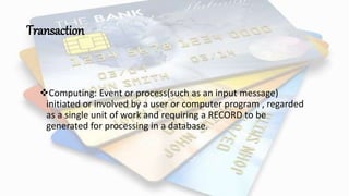 Transaction
Computing: Event or process(such as an input message)
initiated or involved by a user or computer program , regarded
as a single unit of work and requiring a RECORD to be
generated for processing in a database.
 