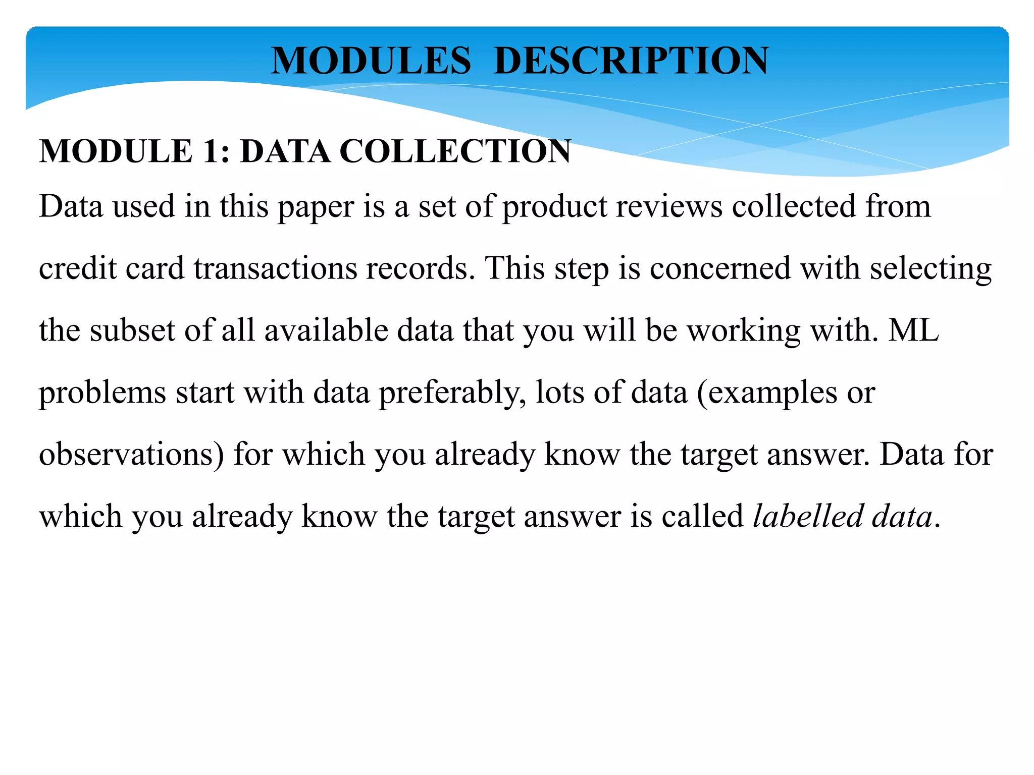 MODULES DESCRIPTION
MODULE 1: DATA COLLECTION
Data used in this paper is a set of product reviews collected from
credit card transactions records. This step is concerned with selecting
the subset of all available data that you will be working with. ML
problems start with data preferably, lots of data (examples or
observations) for which you already know the target answer. Data for
which you already know the target answer is called labelled data.
 