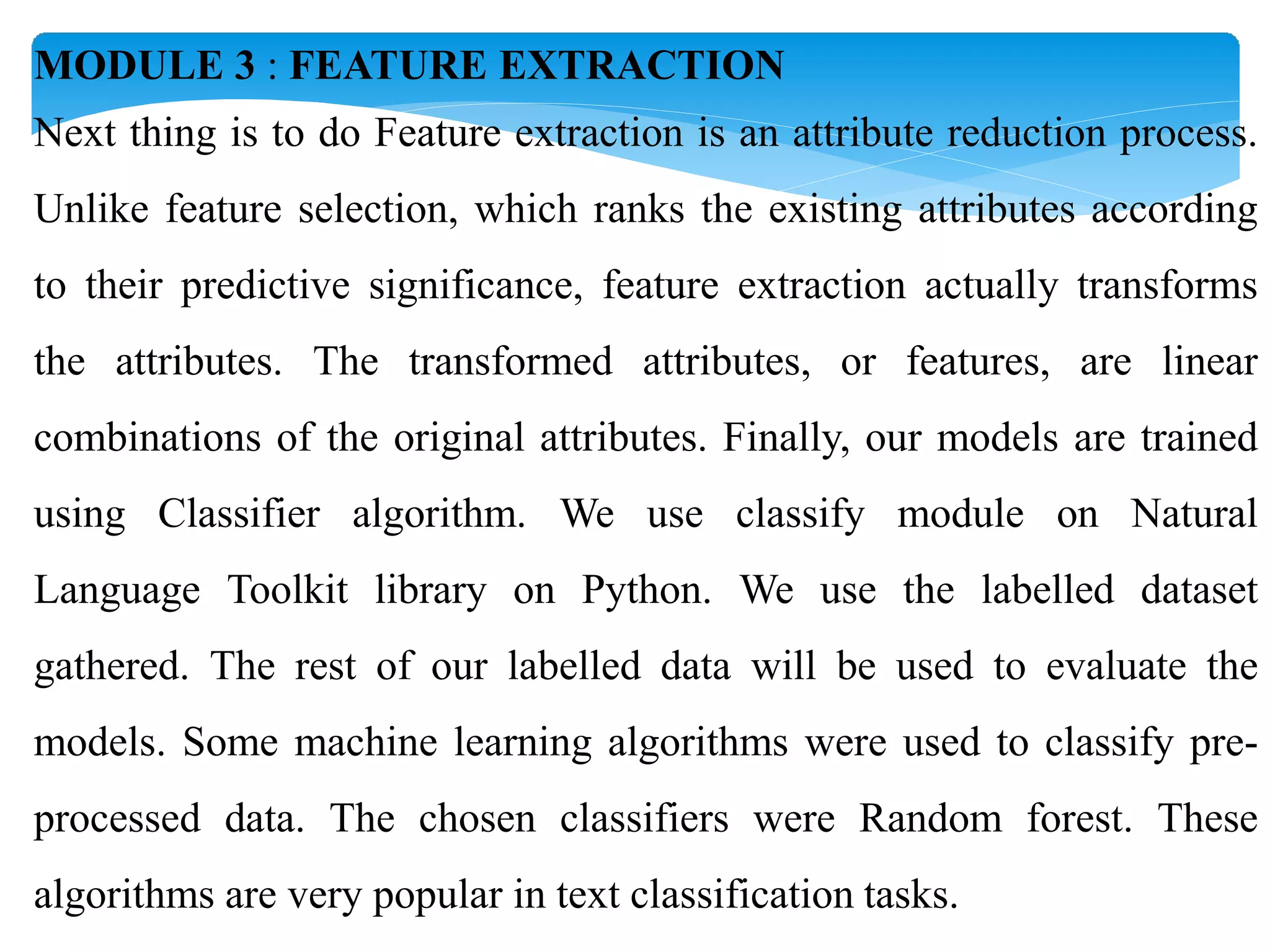 MODULE 3 : FEATURE EXTRACTION
Next thing is to do Feature extraction is an attribute reduction process.
Unlike feature selection, which ranks the existing attributes according
to their predictive significance, feature extraction actually transforms
the attributes. The transformed attributes, or features, are linear
combinations of the original attributes. Finally, our models are trained
using Classifier algorithm. We use classify module on Natural
Language Toolkit library on Python. We use the labelled dataset
gathered. The rest of our labelled data will be used to evaluate the
models. Some machine learning algorithms were used to classify pre-
processed data. The chosen classifiers were Random forest. These
algorithms are very popular in text classification tasks.
 