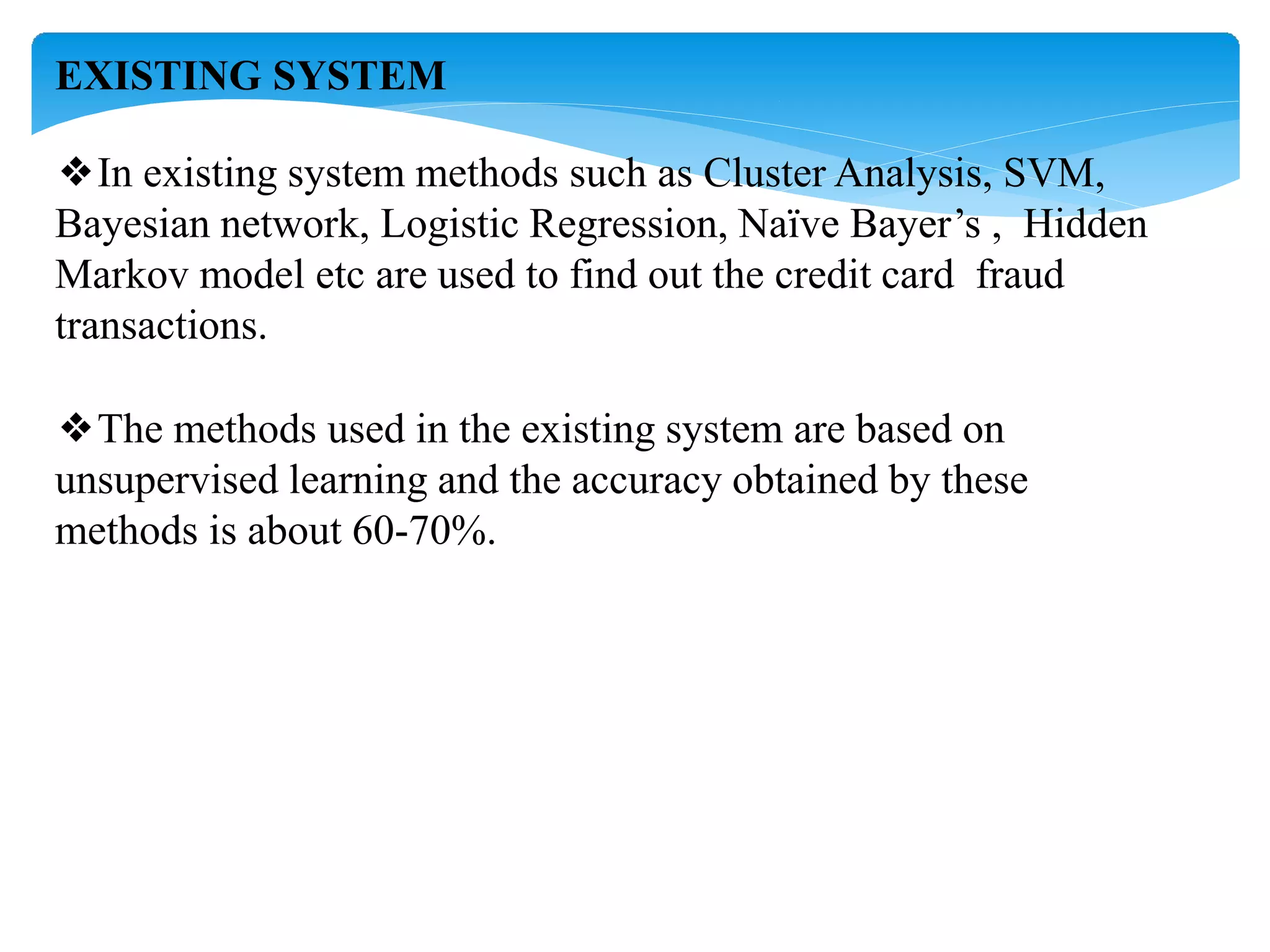 EXISTING SYSTEM
❖In existing system methods such as Cluster Analysis, SVM,
Bayesian network, Logistic Regression, Naïve Bayer’s , Hidden
Markov model etc are used to find out the credit card fraud
transactions.
❖The methods used in the existing system are based on
unsupervised learning and the accuracy obtained by these
methods is about 60-70%.
 