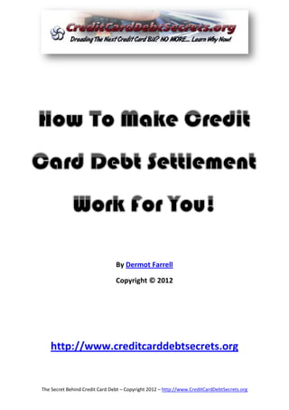 By Dermot Farrell

                                Copyright © 2012




   http://www.creditcarddebtsecrets.org


The Secret Behind Credit Card Debt – Copyright 2012 – http://www.CreditCardDebtSecrets.org
 