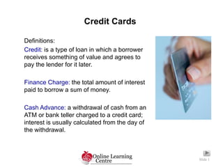 Credit Cards
Slide 1
Definitions:
Credit: is a type of loan in which a borrower
receives something of value and agrees to
pay the lender for it later.
Finance Charge: the total amount of interest
paid to borrow a sum of money.
Cash Advance: a withdrawal of cash from an
ATM or bank teller charged to a credit card;
interest is usually calculated from the day of
the withdrawal.
 