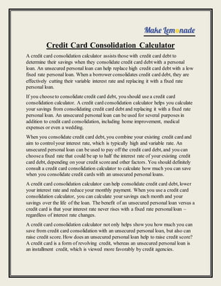 Credit Card Consolidation Calculator
A credit card consolidation calculator assists those with credit card debt to
determine their savings when they consolidate credit card debtwith a personal
loan. An unsecured personal loan can help replace high credit card debt with a low
fixed rate personal loan. When a borrower consolidates credit card debt, they are
effectively cutting their variable interest rate and replacing it with a fixed rate
personal loan.
If you chooseto consolidate credit card debt, you should use a credit card
consolidation calculator. A credit card consolidation calculator helps you calculate
your savings from consolidating credit card debt and replacing it with a fixed rate
personal loan. An unsecured personal loan can be used for several purposes in
addition to credit card consolidation, including home improvement, medical
expenses or even a wedding.
When you consolidate credit card debt, you combine your existing credit card and
aim to controlyour interest rate, which is typically high and variable rate. An
unsecured personal loan can be used to pay off the credit card debt, and you can
choosea fixed rate that could be up to half the interest rate of your existing credit
card debt, depending on your credit scoreand other factors. You should definitely
consult a credit card consolidation calculator to calculate how much you can save
when you consolidate credit cards with an unsecured personal loans.
A credit card consolidation calculator can help consolidate credit card debt, lower
your interest rate and reduce your monthly payment. When you use a credit card
consolidation calculator, you can calculate your savings each month and your
savings over the life of the loan. The benefit of an unsecured personal loan versus a
credit card is that your interest rate never rises with a fixed rate personalloan –
regardless of interest rate changes.
A credit card consolidation calculator not only helps show you how much you can
save from credit card consolidation with an unsecured personal loan, but also can
raise credit score. How does an unsecured personal loan help to raise credit score?
A credit card is a form of revolving credit, whereas an unsecured personal loan is
an installment credit, which is viewed more favorably by credit agencies.
 
