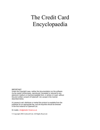 The Credit Card
Encyclopaedia
IMPORTANT:
Under the Copyright Laws, neither the documentation nor the software
my be copied, photocopies, reproduced, translated or reduced to any
electronic medium or machine-readable form, in whole or in part, without
the prior written consent of Cybersoft Ltd, except in the manner
described below.
A License to sell, distribute or market this product is available from the
publisher for an appropriate fee, and all enquiries should be directed
in the first instance to Cybersoft Ltd.
Or mailto: info@shellx1.fsnet.co.uk
© Copyright 2002 Cybersoft Ltd. All Rights Reserved.
 