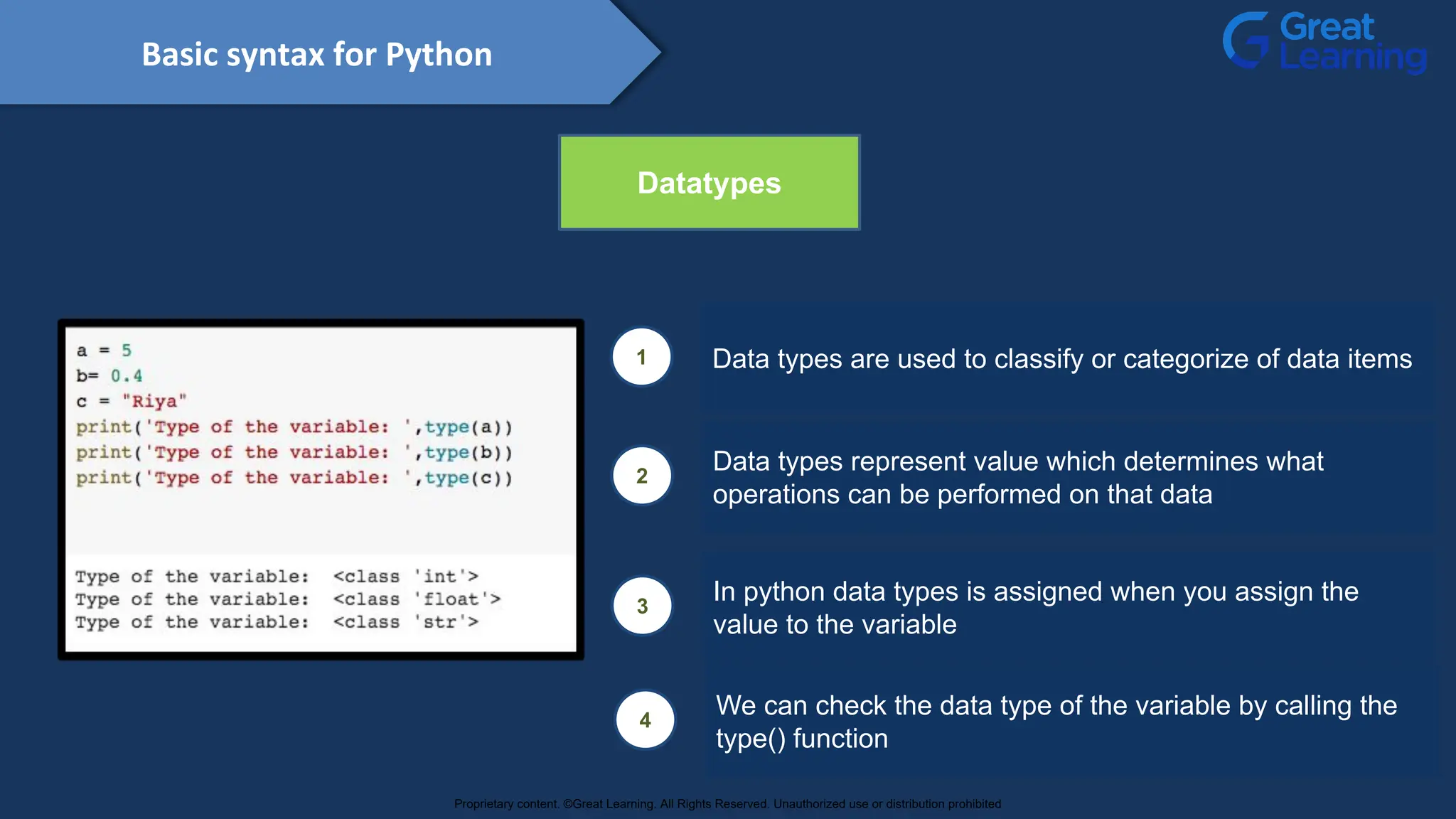 Basic syntax for Python
Datatypes
1 Data types are used to classify or categorize of data items
2
Data types represent value which determines what
operations can be performed on that data
3
In python data types is assigned when you assign the
value to the variable
4
We can check the data type of the variable by calling the
type() function
Proprietary content. ©Great Learning. All Rights Reserved. Unauthorized use or distribution prohibited
 