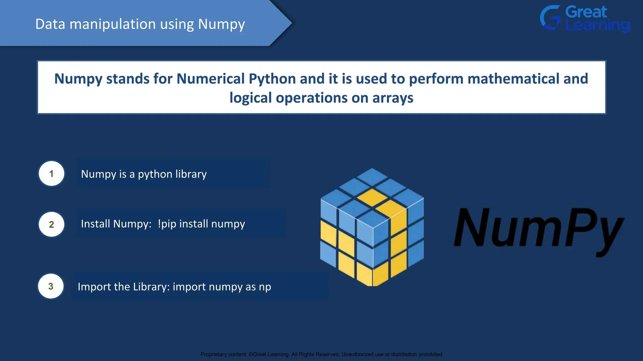 Data manipulation using Numpy
Numpy stands for Numerical Python and it is used to perform mathematical and
logical operations on arrays
1 Numpy is a python library
2 Install Numpy: !pip install numpy
3 Import the Library: import numpy as np
Proprietary content. ©Great Learning. All Rights Reserved. Unauthorized use or distribution prohibited
 